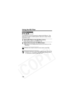Page 122
118
Using the ND Filter
The brightness can be decreased by setting the ND filter on. This 
allows you to select a smaller aperture value and a slower shutter 
speed than usual.
Mode Dial    
1Select [ND Filter] in the [  (Rec.)] menu.zSee  Selecting Menus and Settings  (p. 44).
2Select [On] and press the MENU button.
zND  appears on the display panel and the LCD monitor (or in the 
viewfinder).
z Always use a tripod to prevent camera shake in this mode.
z Standard brightness is decreased to...