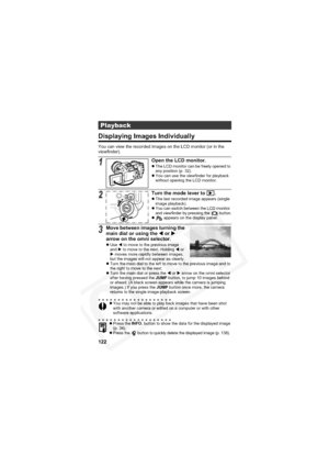 Page 126
122
Displaying Images Individually
You can view the recorded images on the LCD monitor (or in the 
viewfinder).
Playback
1Open the LCD monitor.zThe LCD monitor can be freely opened to 
any position (p. 32).
z You can use the viewfinder for playback 
without opening the LCD monitor.
2Turn the mode lever to  .zThe last recorded image appears (single 
image playback).
z You can switch between the LCD monitor 
and viewfinder by pressing the   button.
z  appears on the display panel.
3Move between images...