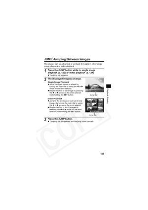 Page 129
125
Playback, Erasing
JUMP Jumping Between Images
The display can be advanced or set back 9 images in either single 
image playback or index playback.
1Press the JUMP button while in single image 
playback (p. 122) or index playback (p. 124).
zThe jump bar appears.
2The displayed image(s) change.
Single Image PlaybackzJump 9 images behind or ahead by 
turning the main dial or using the  W or  X
arrow on the omni selector.
z Display the first or last image by pressing 
the  W or  X arrow on the omni...