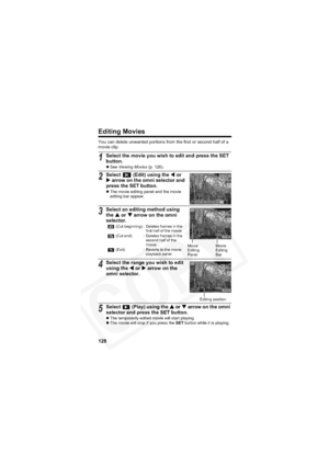 Page 132
128
Editing Movies
You can delete unwanted portions from the first or second half of a 
movie clip.
1Select the movie you wish to edit and press the SET 
button.
zSee  Viewing Movies  (p. 126).
2Select   (Edit) using the  W or 
X  arrow on the omni selector and 
press the SET button.
z The movie editing panel and the movie 
editing bar appear.
3Select an editing method using 
the  S or  T arrow on the omni 
selector.
4Select the range you wish to edit 
using the  W or  X arrow on the 
omni selector....