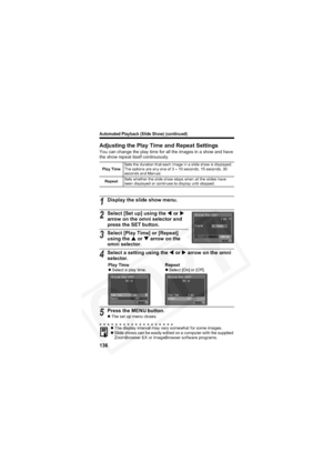 Page 140
Automated Playback (Slide Show) (continued)
136
Adjusting the Play Time and Repeat Settings
You can change the play time for all the images in a show and have 
the show repeat itself continuously.
Play TimeSets the duration that each image in a slide show is displayed. 
The options are any one of 3 – 10 seconds, 15 seconds, 30 
seconds and Manual.
Repeat Sets whether the slide show stops when all the slides have 
been displayed or continues to display until stopped.
1Display the slide show menu.
2Select...