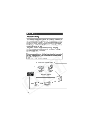 Page 144
140
About Printing
You can easily print images stored on the CF card by connecting the 
camera to a direct print compatible printer with a cable and operating 
the camera buttons. In addition, you can specify the images on your 
CF card you want to print and how many copies you want (DPOF* 
Print Settings), and then take the CF card to a participating photo lab 
to have them printed out later.
This camera complies with the industry standard PictBridge,
therefore, you can connect the camera to non-Canon...