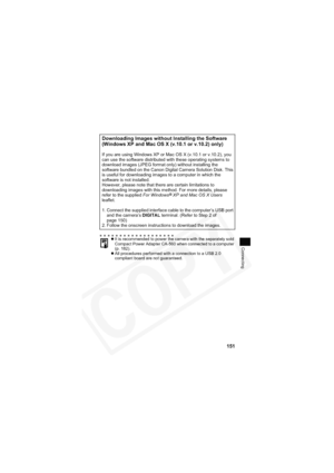 Page 155
151
Connecting
Downloading Images without Installing the Software 
(Windows XP and Mac OS X (v.10.1 or v.10.2) only)
If you are using Windows XP or Mac OS X (v.10.1 or v.10.2), you 
can use the software distributed with these operating systems to 
download images (JPEG format only) without installing the 
software bundled on the Canon Digital Camera Solution Disk. This 
is useful for downloading images to a computer in which the 
software is not installed.
However, please note that there are certain...