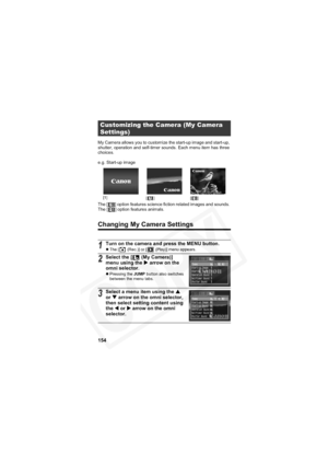 Page 158
154
My Camera allows you to customize the start-up image and start-up, 
shutter, operation and self-timer sounds. Each menu item has three 
choices.
e.g. Start-up image
The [ ] option features science fiction related images and sounds. 
The [ ] option features animals.
Changing My Camera Settings
Customizing the Camera (My Camera 
Settings)
1Turn on the camera and press the MENU button.zThe [  (Rec.)] or [  (Play)] menu appears.
2Select the [  (My Camera)] 
menu using the  X arrow on the 
omni...