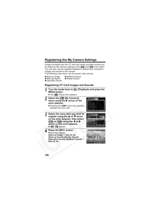 Page 160
156
Registering the My Camera Settings
Images recorded onto the CF card and newly recorded sounds can 
be added as My Camera settings to the [ ] and [ ] menu items. 
You can also use the supplied software to upload your computer’s 
images and sounds to the camera.
The following menu items can be saved to the camera.
Registering CF Card Images and Sounds
zStart-up Image zSelftimer Sound
z Start-up Sound zShutter Sound
z Operation Sound
1Turn the mode lever to   (Playback) and press the 
MENU button.
z...