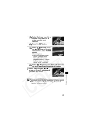 Page 161
157
My Camera Settings
5aSelect the image you wish to 
register using the W or  X
arrow or on the omni 
selector.
6aPress the SET button.
5bSelect [  (Record)] using 
the W or  X arrow on the omni 
selector, then press the SET 
button.
z Recording starts.
z Recording stops when the set 
amount of time has passed.
Start-up Sound: 1 second
Operation Sound: 0.3 second
Selftimer Sound: 2 seconds
Shutter Sound: 0.3 second
6bSelect [  (Register)] using the  W or  X arrow on 
the omni selector and press the...