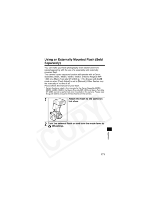 Page 175
171
Appendix
Using an Externally Mounted Flash (Sold 
Separately)
You can make your flash photography even clearer and more 
natural appearing with the use of a separately sold externally 
mounted flash.
The camera’s auto exposure function will operate with a Canon 
Speedlite 220EX, 380EX, 420EX, 550EX, a Macro Ring Lite MR-
14EX or a Macro Twin Lite MT-24EX (p. 174). (Except with the M
mode or when [Flash Adjust] is set to [Manual].) Other flashes may 
fire manually or not fire at all.
Please check the...