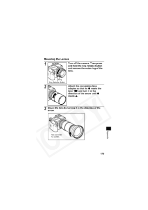 Page 183
179
Appendix
Mounting the Lenses
1Turn off the camera. Then press 
and hold the ring release button 
and remove the outer ring of the 
lens.
2Attach the conversion lens 
adapter so that its 
z meets the 
lens’   and turn it in the 
direction of the arrow until 
zmeets  S.
3Mount the lens by turning it in the direction of the 
arrow.
Ring Release Button Ring
Tele-converter 
TC-DC58A  