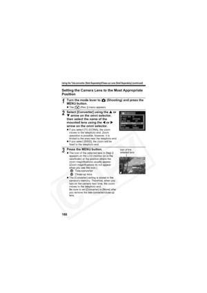 Page 184
Using the Tele-converter (Sold Separately)/Close-up Lens (Sold Separately) (continued)
180
Setting the Camera Lens to the Most Appropriate 
Position
1Turn the mode lever to   (Shooting) and press the 
MENU button.
z The [  (Rec.)] menu appears.
2Select [Converter] using the  S or 
T  arrow on the omni selector, 
then select the name of the 
mounted lens using the  W or  X
arrow on the omni selector.
z If you select [TC-DC58A], the zoom 
moves to the telephoto end. Zoom 
operation is possible, however,...