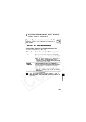 Page 189
185
Appendix
Camera Care and Maintenance
Use the following procedures to clean the camera body, lens, 
viewfinder, LCD monitor and other parts.
5Replace the date battery holder, replace the battery 
pack and close the battery cover.
If you ever dispose of your camera, first remove the date 
battery for recycling according to the recycling system of 
your country.
Camera body: Wipe the body clean with a soft cloth or eyeglass lens 
wiper.
Lens : First use a lens blower brush to remove dust and dirt,...