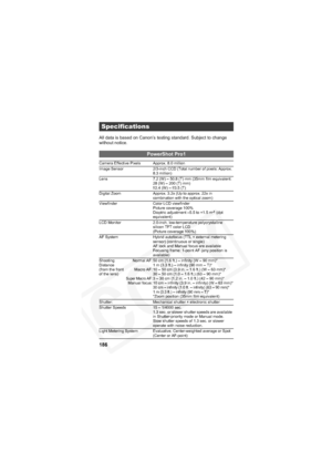 Page 190
186
All data is based on Canon’s testing standard. Subject to change 
without notice.
Specifications
PowerShot Pro1
Camera Effective Pixels Approx. 8.0 million
Image Sensor 2/3-inch CCD (Total number of pixels: Approx. 8.3 million)
Lens 7.2 (W) – 50.8 (T) mm (35mm film equivalent:  28 (W) – 200 (T) mm)
f/2.4 (W) – f/3.5 (T)
Digital Zoom Approx. 3.2x (Up to approx. 22x in  combination with the optical zoom)
Viewfinder Color LCD viewfinder Picture coverage 100%
Dioptric adjustment –5.5 to +1.5 m
-1 (dpt...