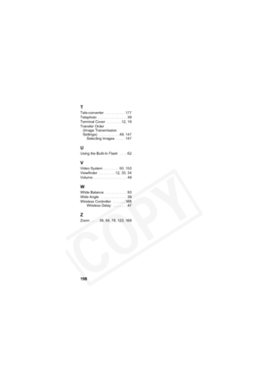 Page 202
198
T
Tele-converter  . . . . . . . . . . 177
Telephoto  . . . . . . . . . . . . . . . 39
Terminal Cover   . . . . . . . 12, 19
Transfer Order (Image Transmission 
Settings)   . . . . . . . . . . 49, 147 Selecting Images  . . . . . 147
U
Using the Built-In Flash  . . . . 62
V
Video System . . . . . . . . 50, 153
Viewfinder   . . . . . . . . 12, 33, 34
Volume . . . . . . . . . . . . . . . . . 49
W
White Balance  . . . . . . . . . . . 93
Wide Angle   . . . . . . . . . . . . . 39
Wireless Controller   . ....