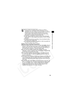 Page 23
19
Preparing the Camera, Basic Functions
Battery Pack Handling PrecautionszKeep the battery pack and camera terminals ( ) clean at 
all times. Dirty terminals may cause a poor contact between the 
battery pack and camera. Polish the terminals with a tissue or a 
dry cloth before charging or using the battery pack.
z Do not cover the battery charger with anything, such as a 
tablecloth, cushion or blanket, when it is charging. Heat will build 
up internally and possibly lead to fire.
z Do not charge...