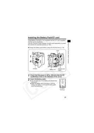 Page 25
21
Preparing the Camera, Basic Functions
Installing the Battery Pack/CF card
Install Battery Pack BP-511A (supplied) and the CF card (supplied) 
into the camera as follows.
Use the Compact Power Adapter CA-560 (sold separately) to power 
the camera for extended periods (p. 182).
zCharge the battery pack before using it for the first time (p. 18).
1Check that the power is off (p. 29) and slide the CF 
card/battery cover in the direction of the arrow.
2Insert the battery pack.
z The terminal side of the...
