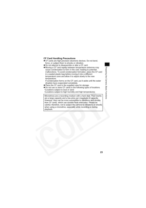 Page 27
23
Preparing the Camera, Basic Functions
CF Card Handling PrecautionszCF cards are high-precision electronic devices. Do not bend, 
force, or subject them to shocks or vibration.
z Do not attempt to disassemble or alter a CF card.
z Moving a CF card rapidly between temperature extremes may 
cause condensation to form in the card, leading to potential 
malfunctions. To avoid condensation formation, place the CF card 
in a sealed plastic bag before moving it into a different 
temperature zone and allow it...