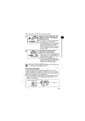 Page 37
33
Preparing the Camera, Basic Functions
The LCD monitor can also be positioned as below.
Using the Viewfinder
If the surroundings are too bright (for example, when you are 
shooting outdoors) and images on the LCD monitor are not clear, 
use the viewfinder for shooting. (The same image and information as 
the LCD monitor appear in the viewfinder.)
zYou can adjust the viewfinder with the diopter adjustment dial to 
adapt to your vision so that the displayed information (p. 36) 
appears in crisp focus....