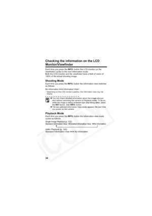 Page 38
34
Checking the information on the LCD 
Monitor/Viewfinder
Each time you press the INFO. button the LCD monitor (or the 
viewfinder) cycles to the next information mode.
Both the LCD monitor and the viewfinder have a field of vision of 
100% of the actual shooting image.
Shooting Mode
Each time you press the  INFO. button the information view switches 
as follows.
* Depending on the LCD monitor’s position, the information view may not  display.
Playback Mode
Each time you press the  INFO. button the...
