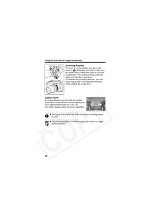 Page 44
Using the Zoom (Focal Length) (continued)
40
Zooming RapidlyTo zoom in or out rapidly, turn the mode 
lever to   (Shooting) and hold it, then turn 
the zoom ring in either the zoom in or zoom 
out direction. The swift zooming continues 
while you hold the mode lever.
To reverse the zooming direction, turn the 
zoom ring a little in the opposite direction 
while holding the mode lever.
Digital ZoomAn image already zoomed with the optical 
zoom lens can be further zoomed digitally up 
to an approximate...