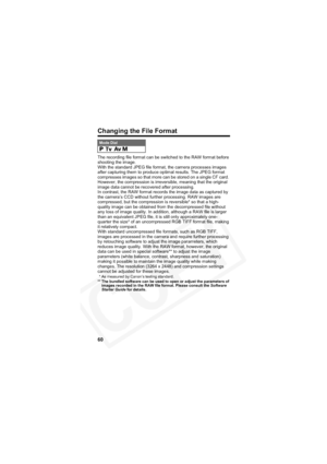 Page 64
60
Changing the File Format
The recording file format can be switched to the RAW format before 
shooting the image.
With the standard JPEG file format, the camera processes images 
after capturing them to produce optimal results. The JPEG format 
compresses images so that more can be stored on a single CF card. 
However, the compression is irreversible, meaning that the original 
image data cannot be recovered after processing.
In contrast, the RAW format records the image data as captured by 
the...