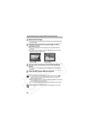 Page 74
        Shooting Panoramic Images (Stitch Assist) (continued)
70
3Shoot the first image.zThe exposure and white balance settings are set and locked with 
the first image.
4Compose and shoot the second image so that it 
overlaps the first.
zMinor discrepancies in the overlap can be corrected with the 
software.
z An image can be retaken. Press the  W or  X arrow on the omni 
selector to return to that frame.
5Use the same procedures to shoot the remaining 
frames.
z A maximum of 26 images can be recorded...