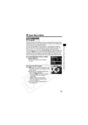 Page 79
75
Shooting – Letting the Camera Select Settings
 Super Macro Mode
Compared with normal Macro mode, you can get even closer to the 
subject and focus on the subject closer to the lens. The background 
can also be shot with different effects.
You can shoot subjects in Super Macro mode when the distance 
from the tip of the lens to the subject is in the following range: 3 to 
30 cm (1.2 in. to 1.0 ft.) (42 to 90 mm (35mm film equivalent)).
The resolution can only be set to M1,M2 ,M3  or S. If the...