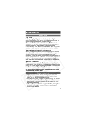 Page 9
5
Test Shots
Before you try to photograph important subjects, we highly 
recommend that you shoot several trial images to confirm that the 
camera is operating and being operated correctly.
Please note that Canon, its subsidiaries and affiliates, and its 
distributors are not liable for any consequential damages arising 
from any malfunction of a camera or accessory, including 
CompactFlash™ cards, that results in the failure of an image to be 
recorded or to be recorded in a format that is machine...