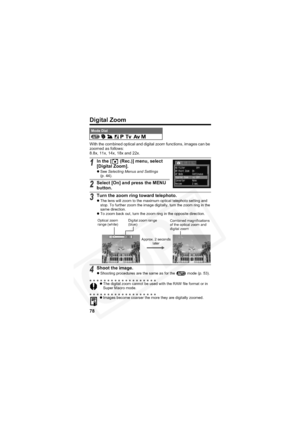 Page 82
78
Digital Zoom
With the combined optical and digital zoom functions, images can be 
zoomed as follows:
8.8x, 11x, 14x, 18x and 22x.
Mode Dial          
1In the [  (Rec.)] menu, select 
[Digital Zoom].
zSee  Selecting Menus and Settings
(p. 44).
2Select [On] and press the MENU 
button.
3Turn the zoom ring toward telephoto.z The lens will zoom to the maximum optical telephoto setting and 
stop. To further zoom the image digitally, turn the zoom ring in the 
same direction.
z To zoom back out, turn the...