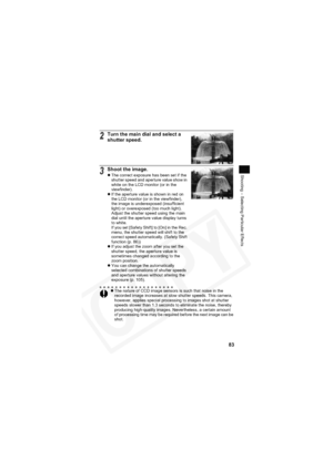 Page 87
83
Shooting – Selecting Particular Effects
2Turn the main dial and select a 
shutter speed.
3Shoot the image.zThe correct exposure has been set if the 
shutter speed and aperture value show in 
white on the LCD monitor (or in the 
viewfinder).
z If the aperture value is shown in red on 
the LCD monitor (or in the viewfinder), 
the image is underexposed (insufficient 
light) or overexposed (too much light). 
Adjust the shutter speed using the main 
dial until the aperture value display turns 
to white....