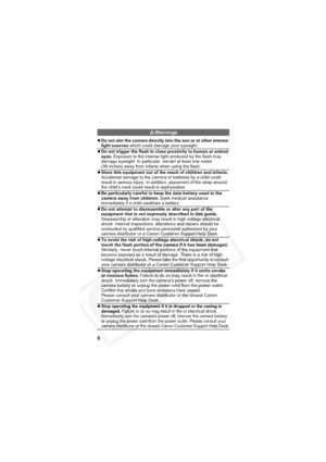 Page 10
6
Warnings
zDo not aim the camera directly into the sun or at other intense 
light sources  which could damage your eyesight.
z Do not trigger the flash in close proximity to human or animal 
eyes.  Exposure to the intense light produced by the flash may 
damage eyesight. In particular, remain at least one meter 
(39 inches) away from infants when using the flash.
z Store this equipment out of the reach of children and infants.
Accidental damage to the camera or batteries by a child could 
result in...