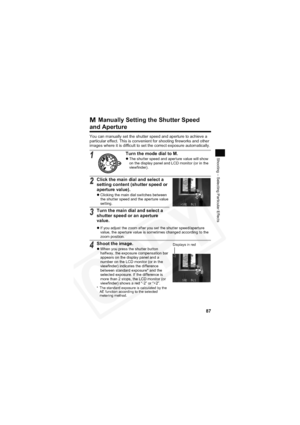Page 91
87
Shooting – Selecting Particular Effects
 Manually Setting the Shutter Speed 
and Aperture
You can manually set the shutter speed and aperture to achieve a 
particular effect. This is convenient for shooting fireworks and other 
images where it is difficult to set the correct exposure automatically.
1Turn the mode dial to M.zThe shutter speed and aperture value will show 
on the display panel and LCD monitor (or in the 
viewfinder).
2Click the main dial and select a 
setting content (shutter speed or...