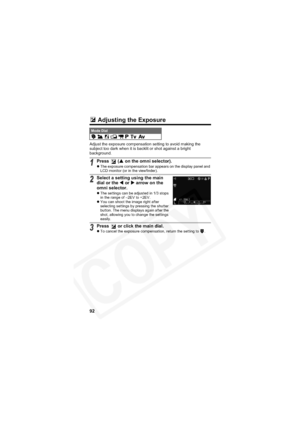 Page 96
92
 Adjusting the Exposure
Adjust the exposure compensation setting to avoid making the 
subject too dark when it is backlit or shot against a bright 
background.
Mode Dial         
1Press  ( S on the omni selector).zThe exposure compensation bar appears on the display panel and 
LCD monitor (or in the viewfinder).
2Select a setting using the main 
dial or the  W or  X arrow on the 
omni selector.
z The settings can be adjusted in 1/3 stops 
in the range of –2EV to +2EV.
z You can shoot the image right...