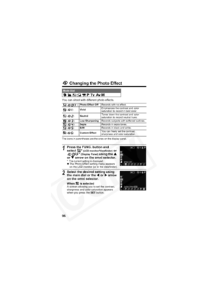 Page 100
96
 Changing the Photo Effect
You can shoot with different photo effects.
The icons in parentheses are the ones on the display panel.
Mode Dial        
() Photo Effect Off Records with no effect.
() Vivid Emphasizes the contrast and color 
saturation to record in bold color.
() Neutral Tones down the contrast and color 
saturation to record neutral hues.
() Low Sharpening Records subjects with softened outlines.
() Sepia Records in sepia tones.
() B/W Records in black and white.
() Custom Effect You can...