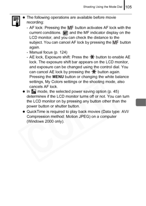 Page 107
Shooting Using the Mode Dial105
 
zThe following operations are available before movie 
recording:
- AF lock: Pressing the   button activates AF lock with the 
current conditions.   and the MF indicator display on the 
LCD monitor, and you can check the distance to the 
subject.  You can cancel AF lock  by pressing the   button 
again.
- Manual focus (p. 124)
- AE lock, Exposure shift: Press the   button to enable AE 
lock. The exposure shift bar appears on the LCD monitor, 
and exposure can be changed...