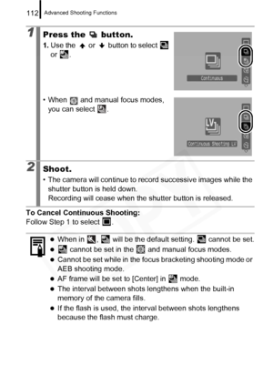 Page 114
Advanced Shooting Functions112
To Cancel Continuous Shooting:
Follow Step 1 to select  .
1Press the   button.
1.Use the   or   button to select   
or .
• When   and manual focus modes,  you can select  .
2Shoot.
• The camera will continue to record successive images while the shutter button is held down.
Recording will cease when the shutter button is released.
zWhen in  ,   will be the default setting.   cannot be set.
z cannot be set in the   and manual focus modes.
zCannot be set while in the focus...