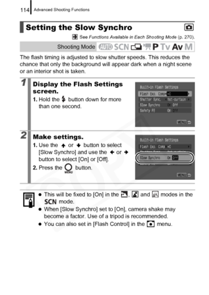 Page 116
Advanced Shooting Functions114
 See Functions Available in Each Shooting Mode  (p. 270).
The flash timing is adjusted to slow shutter speeds. This reduces the 
chance that only the background will appear dark when a night scene 
or an interior shot is taken.
Setting the Slow Synchro
Shooting Mode
1Display the Flash Settings 
screen.
1. Hold the   button down for more 
than one second.
2Make settings.
1.Use the   or   button to select 
[Slow Synchro] and use the   or   
button to select [On] or [Off].
2....