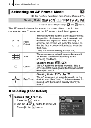 Page 118
Advanced Shooting Functions116
 See Functions Available in Each Shooting Mode  (p. 270).
* This will be fixed to [Center] in   and   modes.
The AF frame indicates the area of the composition on which the 
camera focuses. You can set the AF frame in the following ways.
„ Selecting [Face Detect]
Selecting an AF Frame Mode
Shooting Mode
Face 
Detect You can have the camera automatically detect 
the position of a face and use this data to set 
the focus and exposure* while shooting. In 
addition, the camera...