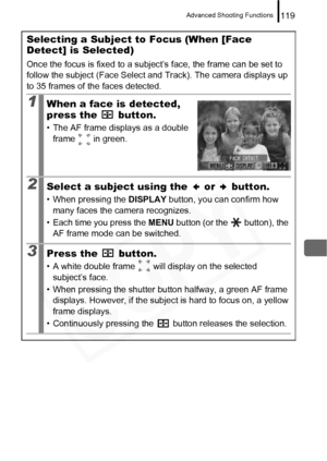 Page 121
Advanced Shooting Functions119
Selecting a Subject to Focus (When [Face 
Detect] is Selected)
Once the focus is fixed to a subject’s face, the frame can be set to 
follow the subject (Face Select and Track). The camera displays up 
to 35 frames of the faces detected.
1When a face is detected, 
press the   button.
• The AF frame displays as a double frame   in green.
2Select a subject using the   or   button.
• When pressing the  DISPLAY button, you can confirm how 
many faces the camera recognizes.
•...