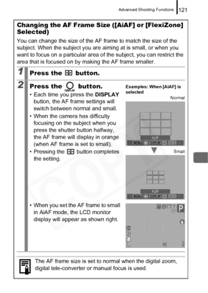 Page 123
Advanced Shooting Functions121
Changing the AF Frame Size ([AiAF] or [FlexiZone] 
Selected)
You can change the size of the AF frame to match the size of the 
subject. When the subject you are aiming at is small, or when you 
want to focus on a particular area of the subject, you can restrict the 
area that is focused on by making the AF frame smaller.
1Press the   button.
2Press the   button.
• Each time you press the  DISPLAY 
button, the AF frame settings will 
switch between normal and small.
• When...