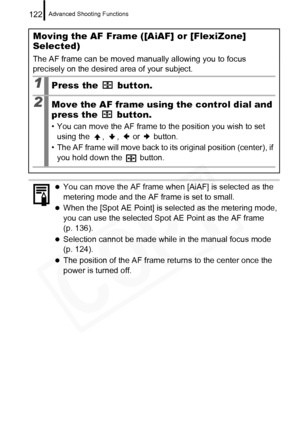 Page 124
Advanced Shooting Functions122
Moving the AF Frame ([AiAF] or [FlexiZone] 
Selected)
The AF frame can be moved manually allowing you to focus 
precisely on the desired area of your subject.
1Press the   button.
2Move the AF frame using the control dial and 
press the   button.
• You can move the AF frame to the position you wish to set using the  ,  ,   or   button.
• The AF frame will move back to its original position (center), if  you hold down the   button.
zYou can move the AF frame when [AiAF] is...