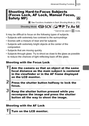 Page 125
Advanced Shooting Functions123
 See Functions Available in Each Shooting Mode  (p. 270).
* Cannot be used in   mode.
It may be difficult to focus on  the following types of subjects.
• Subjects with extremely low contrast to the surroundings
• Scenes with a mixture of near and far subjects
• Subjects with extremely bright  objects at the center of the 
composition
• Subjects that are moving quickly
• Subjects through glass: Try to shoot  as close to the glass as possible 
to reduce the chances of light...