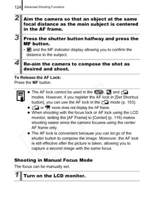 Page 126
Advanced Shooting Functions124
To Release the AF Lock:
Press the MF button.
Shooting in Manual Focus Mode
The focus can be manually set.
2Aim the camera so that an object at the same 
focal distance as the ma in subject is centered 
in the AF frame.
3Press the shutter button halfway and press the 
MF  button.
•  and the MF indicator display allowing you to confirm the 
distance to the subject.
4Re-aim the camera to compose the shot as 
desired and shoot.
zThe AF lock cannot be used in the  ,   and...