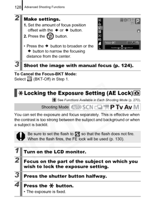 Page 130
Advanced Shooting Functions128
To Cancel the Focus-BKT Mode:
Select   (BKT-Off) in Step 1.
 See Functions Available in Each Shooting Mode  (p. 270).
You can set the exposure and focus separately. This is effective when 
the contrast is too strong between the subject and background or when 
a subject is backlit.
2Make settings.
1. Set the amount of focus position 
offset with the   or   button.
2. Press the   button.
• Press the   button to broaden or the   button to narrow the focusing 
distance from...