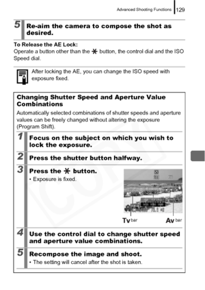 Page 131
Advanced Shooting Functions129
To Release the AE Lock: 
Operate a button other than the   button, the control dial and the ISO 
Speed dial.
5Re-aim the camera to compose the shot as 
desired.
After locking the AE, you can change the ISO speed with 
exposure fixed.
Changing Shutter Speed and Aperture Value 
Combinations
Automatically selected combinations of shutter speeds and aperture 
values can be freely changed without altering the exposure 
(Program Shift).
1Focus on the subject on which you wish to...