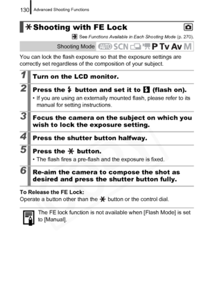 Page 132
Advanced Shooting Functions130
 See Functions Available in Each Shooting Mode  (p. 270).
You can lock the flash exposure so that the exposure settings are 
correctly set regardless of the composition of your subject.
To Release the FE Lock:  
Operate a button other than the   button or the control dial.
Shooting with FE Lock
Shooting Mode
1Turn on the LCD monitor.
2Press the   button and set it to   (flash on).
• If you are using an externally mounted flash, please refer to its  manual for setting...