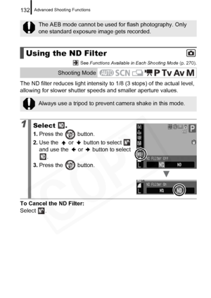 Page 134
Advanced Shooting Functions132
 See Functions Available in Each Shooting Mode  (p. 270).
The ND filter reduces light intensity to 1/8 (3 stops) of the actual level, 
allowing for slower shutter speeds and smaller aperture values.
To Cancel the ND Filter: 
Select .
The AEB mode cannot be used for flash photography. Only 
one standard exposure image gets recorded.
Using the ND Filter
Shooting Mode
Always use a tripod to prevent  camera shake in this mode.
1Select .
1.Press the   button.
2. Use the   or...