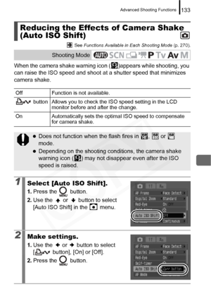 Page 135
Advanced Shooting Functions133
 See Functions Available in Each Shooting Mode  (p. 270).
When the camera shake warning icon ( )appears while shooting, you 
can raise the ISO speed and shoot at  a shutter speed that minimizes 
camera shake.
Reducing the Effects of Camera Shake 
(Auto ISO Shift)
Shooting Mode
Off Function is not available.
 button Allows you to check the ISO speed setting in the LCD  monitor before and after the change.
On Automatically sets the optimal ISO speed to compensate  for camera...