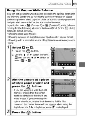 Page 141
Advanced Shooting Functions139
Using the Custom White Balance
You can set a custom white balance to obtain the optimal setting for 
the shooting conditions by having the camera evaluate an object, 
such as a piece of white paper or cloth, or a photo-quality gray card 
that you wish to establish as the standard white color.
In particular, take a   (Custom 1) or   (Custom 2) white balance 
reading for the following situations t hat are difficult for the   (Auto) 
setting to detect correctly.
• Shooting...