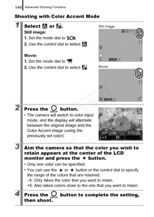 Page 146
Advanced Shooting Functions144
Shooting with Color Accent Mode
1Select  or .
Still image:
1.Set the mode dial to  .
2. Use the control dial to select  .
Movie: 
1. Set the mode dial to  .
2. Use the control dial to select  .
2Press the   button.
• The camera will switch to color input 
mode, and the display will alternate 
between the original image and the 
Color Accent image (using the 
previously set color).
3Aim the camera so that the color you wish to 
retain appears at the center of the LCD...