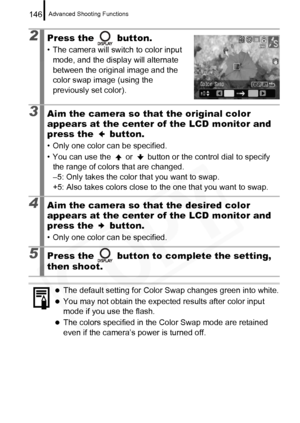 Page 148
Advanced Shooting Functions146
2Press the   button.
• The camera will switch to color input mode, and the display will alternate 
between the original image and the 
color swap image (using the 
previously set color).
3Aim the camera so that the original color 
appears at the center of the LCD monitor and 
press the   button.
• Only one color can be specified.
• You can use the   or   button or the control dial to specify the range of colors that are changed.
–5: Only takes the color that you want to...