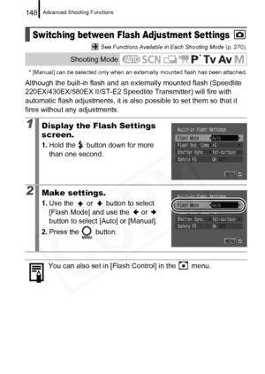 Page 150
Advanced Shooting Functions148
 See Functions Available in Each Shooting Mode  (p. 270).
* [Manual] can be selected only when an externally mounted flash has been attached.
Although the built-in flash and an ex ternally mounted flash (Speedlite 
220EX/430EX/580EX II/ST-E2 Speedlit e Transmitter) will fire with 
automatic flash adjustments, it is also  possible to set them so that it 
fires without any adjustments.
Switching between Flash Adjustment Settings
Shooting Mode
1Display the Flash Settings...